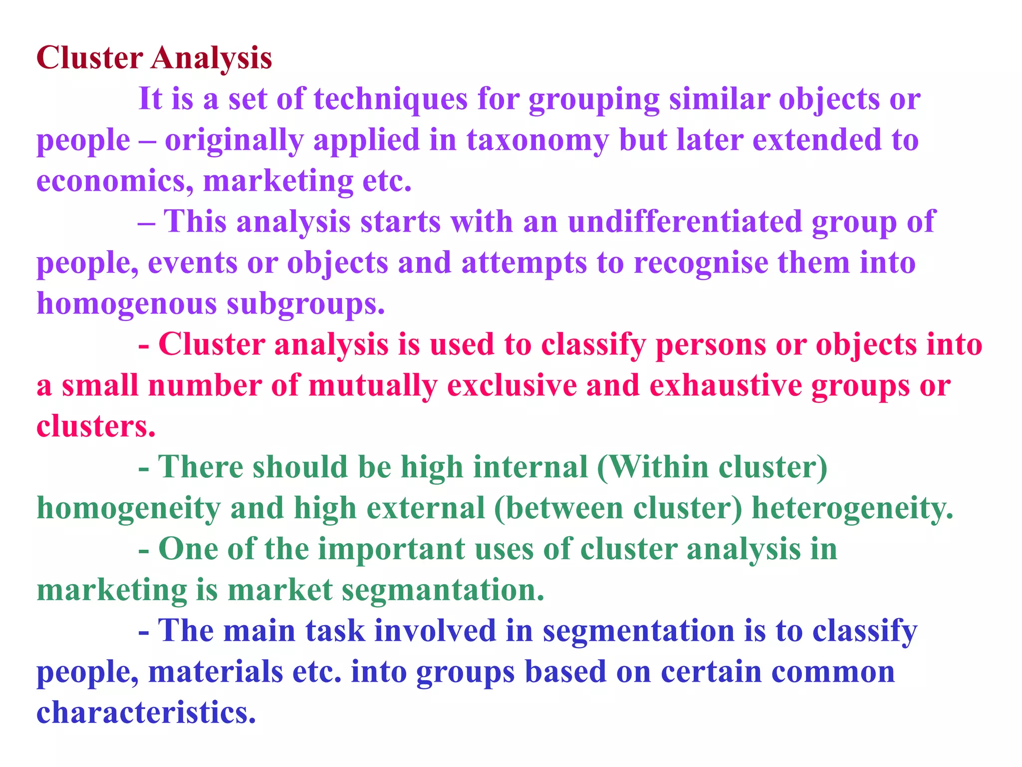 Cluster Analysis
It is a set of techniques for grouping similar objects or
people – originally applied in taxonomy but later extended to
economics, marketing etc.
– This analysis starts with an undifferentiated group of
people, events or objects and attempts to recognise them into
homogenous subgroups.
- Cluster analysis is used to classify persons or objects into
a small number of mutually exclusive and exhaustive groups or
clusters.
- There should be high internal (Within cluster)
homogeneity and high external (between cluster) heterogeneity.
- One of the important uses of cluster analysis in
marketing is market segmantation.
- The main task involved in segmentation is to classify
people, materials etc. into groups based on certain common
characteristics.
 