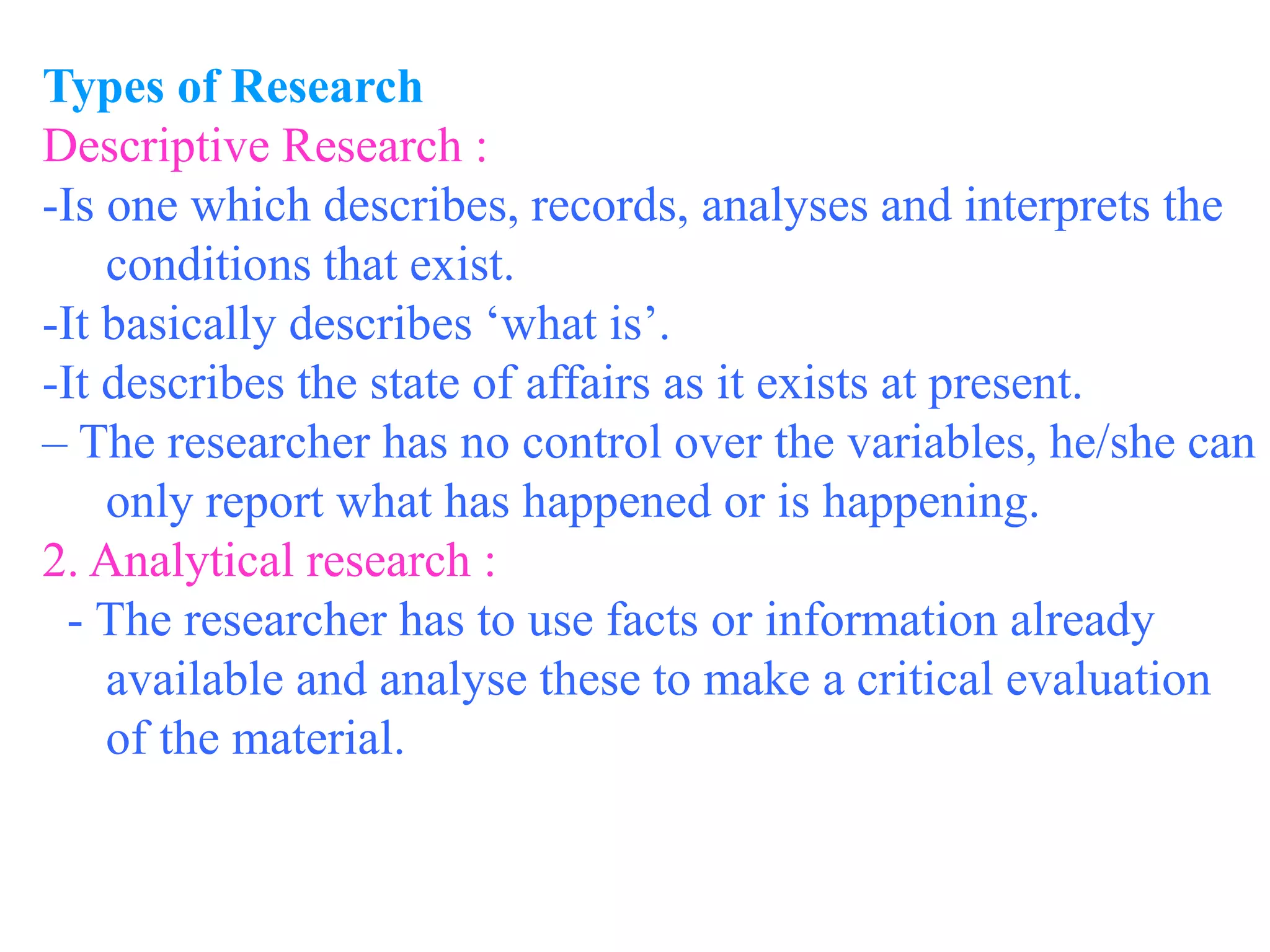 Types of Research
Descriptive Research :
-Is one which describes, records, analyses and interprets the
conditions that exist.
-It basically describes ‘what is’.
-It describes the state of affairs as it exists at present.
– The researcher has no control over the variables, he/she can
only report what has happened or is happening.
2. Analytical research :
- The researcher has to use facts or information already
available and analyse these to make a critical evaluation
of the material.
 