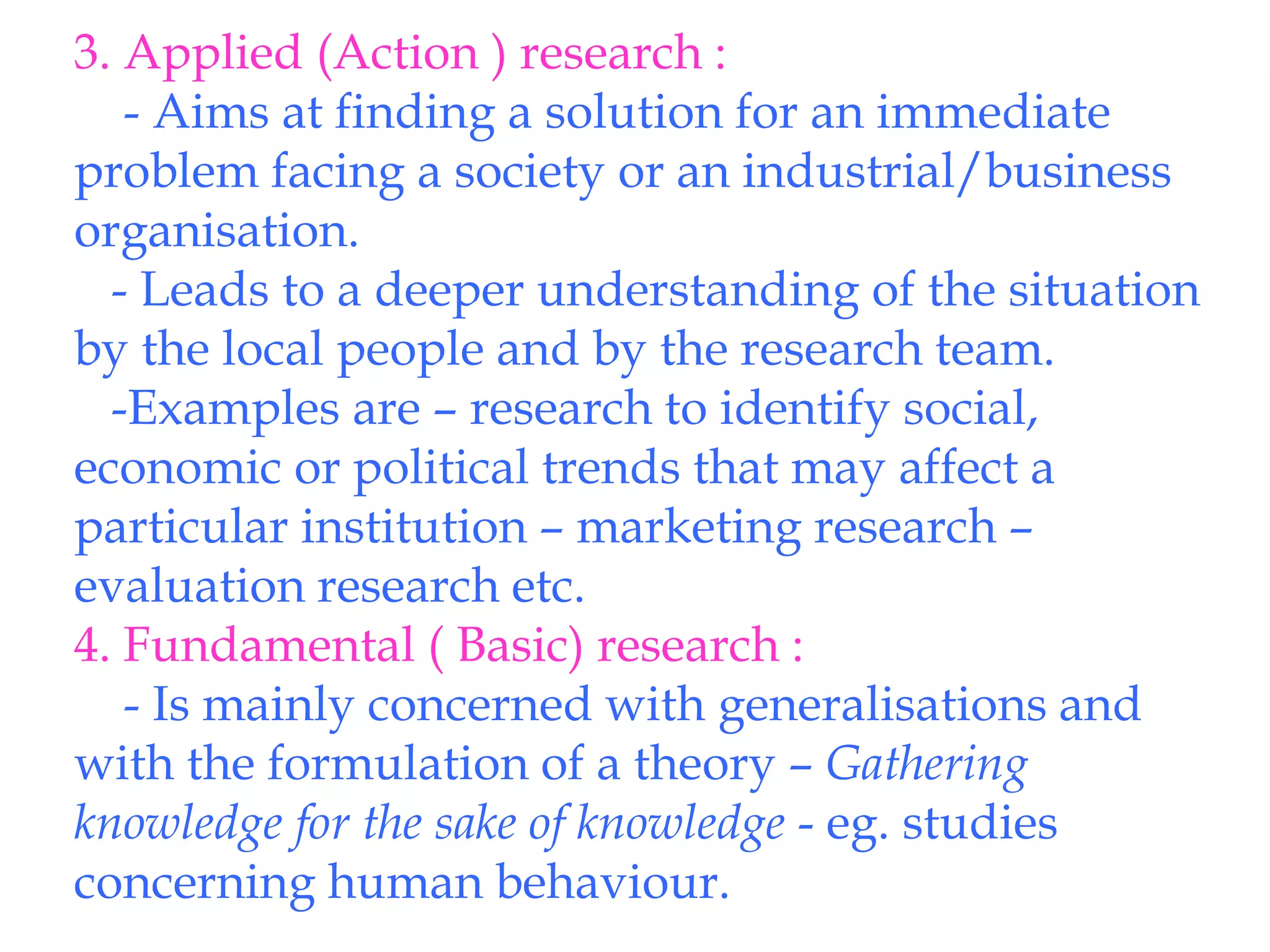 3. Applied (Action ) research :
- Aims at finding a solution for an immediate
problem facing a society or an industrial/business
organisation.
- Leads to a deeper understanding of the situation
by the local people and by the research team.
-Examples are – research to identify social,
economic or political trends that may affect a
particular institution – marketing research –
evaluation research etc.
4. Fundamental ( Basic) research :
- Is mainly concerned with generalisations and
with the formulation of a theory – Gathering
knowledge for the sake of knowledge - eg. studies
concerning human behaviour.
 