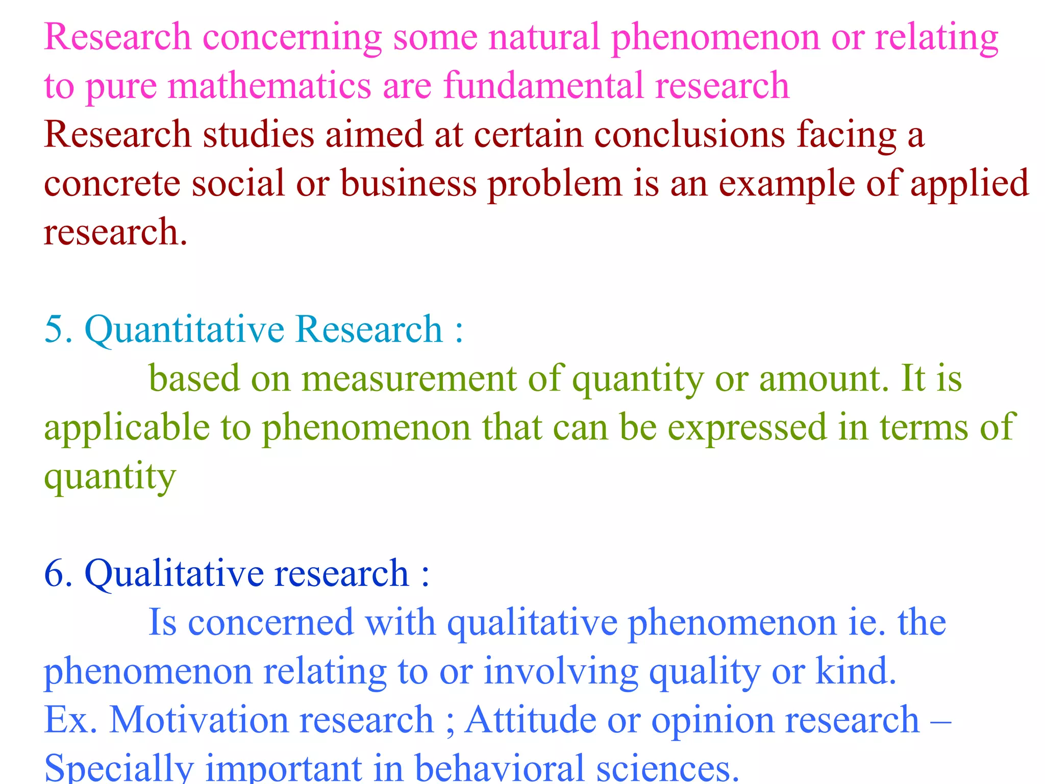 Research concerning some natural phenomenon or relating
to pure mathematics are fundamental research
Research studies aimed at certain conclusions facing a
concrete social or business problem is an example of applied
research.
5. Quantitative Research :
based on measurement of quantity or amount. It is
applicable to phenomenon that can be expressed in terms of
quantity
6. Qualitative research :
Is concerned with qualitative phenomenon ie. the
phenomenon relating to or involving quality or kind.
Ex. Motivation research ; Attitude or opinion research –
Specially important in behavioral sciences.
 