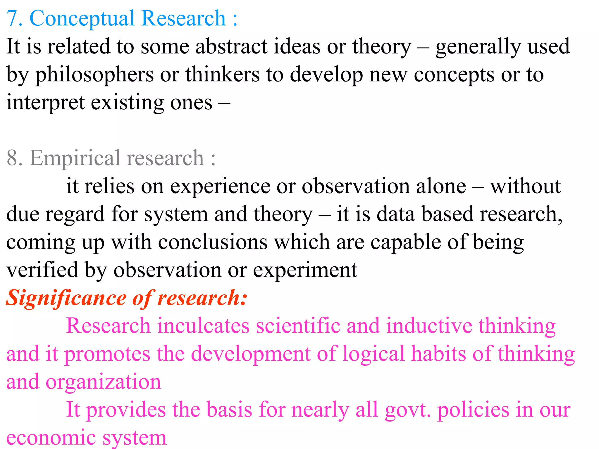 7. Conceptual Research :
It is related to some abstract ideas or theory – generally used
by philosophers or thinkers to develop new concepts or to
interpret existing ones –
8. Empirical research :
it relies on experience or observation alone – without
due regard for system and theory – it is data based research,
coming up with conclusions which are capable of being
verified by observation or experiment
Significance of research:
Research inculcates scientific and inductive thinking
and it promotes the development of logical habits of thinking
and organization
It provides the basis for nearly all govt. policies in our
economic system
 