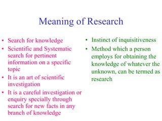 Meaning of Research
• Search for knowledge
• Scientific and Systematic
search for pertinent
information on a specific
topic
• It is an art of scientific
investigation
• It is a careful investigation or
enquiry specially through
search for new facts in any
branch of knowledge
• Instinct of inquisitiveness
• Method which a person
employs for obtaining the
knowledge of whatever the
unknown, can be termed as
research
 