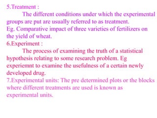 5.Treatment :
The different conditions under which the experimental
groups are put are usually referred to as treatment.
Eg. Comparative impact of three varieties of fertilizers on
the yield of wheat.
6.Experiment :
The process of examining the truth of a statistical
hypothesis relating to some research problem. Eg
experiemnt to examine the usefulness of a certain newly
developed drug.
7.Experimental units: The pre determined plots or the blocks
where different treatments are used is known as
experimental units.
 