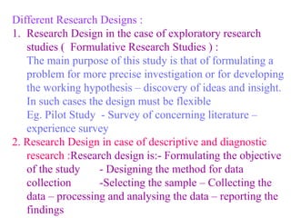 Different Research Designs :
1. Research Design in the case of exploratory research
studies ( Formulative Research Studies ) :
The main purpose of this study is that of formulating a
problem for more precise investigation or for developing
the working hypothesis – discovery of ideas and insight.
In such cases the design must be flexible
Eg. Pilot Study - Survey of concerning literature –
experience survey
2. Research Design in case of descriptive and diagnostic
research :Research design is:- Formulating the objective
of the study - Designing the method for data
collection -Selecting the sample – Collecting the
data – processing and analysing the data – reporting the
findings
 