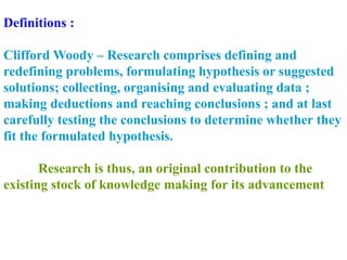 Definitions :
Clifford Woody – Research comprises defining and
redefining problems, formulating hypothesis or suggested
solutions; collecting, organising and evaluating data ;
making deductions and reaching conclusions ; and at last
carefully testing the conclusions to determine whether they
fit the formulated hypothesis.
Research is thus, an original contribution to the
existing stock of knowledge making for its advancement
 