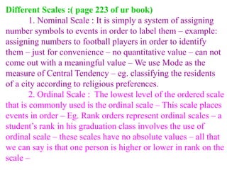 Different Scales :( page 223 of ur book)
1. Nominal Scale : It is simply a system of assigning
number symbols to events in order to label them – example:
assigning numbers to football players in order to identify
them – just for convenience – no quantitative value – can not
come out with a meaningful value – We use Mode as the
measure of Central Tendency – eg. classifying the residents
of a city according to religious preferences.
2. Ordinal Scale : The lowest level of the ordered scale
that is commonly used is the ordinal scale – This scale places
events in order – Eg. Rank orders represent ordinal scales – a
student’s rank in his graduation class involves the use of
ordinal scale – these scales have no absolute values – all that
we can say is that one person is higher or lower in rank on the
scale –
 
