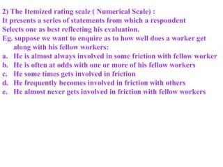 2) The Itemized rating scale ( Numerical Scale) :
It presents a series of statements from which a respondent
Selects one as best reflecting his evaluation.
Eg. suppose we want to enquire as to how well does a worker get
along with his fellow workers:
a. He is almost always involved in some friction with fellow worker
b. He is often at odds with one or more of his fellow workers
c. He some times gets involved in friction
d. He frequently becomes involved in friction with others
e. He almost never gets involved in friction with fellow workers
 