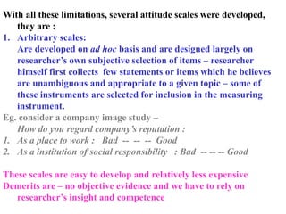 With all these limitations, several attitude scales were developed,
they are :
1. Arbitrary scales:
Are developed on ad hoc basis and are designed largely on
researcher’s own subjective selection of items – researcher
himself first collects few statements or items which he believes
are unambiguous and appropriate to a given topic – some of
these instruments are selected for inclusion in the measuring
instrument.
Eg. consider a company image study –
How do you regard company’s reputation :
1. As a place to work : Bad -- -- -- Good
2. As a institution of social responsibility : Bad -- -- -- Good
These scales are easy to develop and relatively less expensive
Demerits are – no objective evidence and we have to rely on
researcher’s insight and competence
 