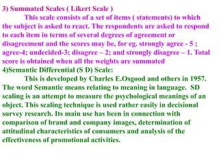 3) Summated Scales ( Likert Scale )
This scale consists of a set of items ( statements) to which
the subject is asked to react. The respondents are asked to respond
to each item in terms of several degrees of agreement or
disagreement and the scores may be, for eg. strongly agree - 5 ;
agree-4; undecided-3; disagree – 2; and strongly disagree – 1. Total
score is obtained when all the weights are summated
4)Semantic Differential (S D) Scale:
This is developed by Charles E.Osgood and others in 1957.
The word Semantic means relating to meaning in language. SD
scaling is an attempt to measure the psychological meanings of an
object. This scaling technique is used rather easily in decisional
survey research. Its main use has been in connection with
comparison of brand and company images, determination of
attitudinal characteristics of consumers and analysis of the
effectiveness of promotional activities.
 