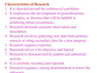 Characteristics of Research
1. It is directed toward the solution of a problem
2. It emphasises the development of generalisations,
principles, or theories that will be helpful in
predicting future occurrences.
3. Research demands accurate observation and
description.
4. Research involves gathering new data from primary
sources or using secondary data for a new purpose.
5. Research requires expertise.
6. Research strives o be objective and logical
7. Research is characterised by patient and unhurried
activity
8. It is carefully recorded and reported.
9. Research requires a strong determination to know the
 