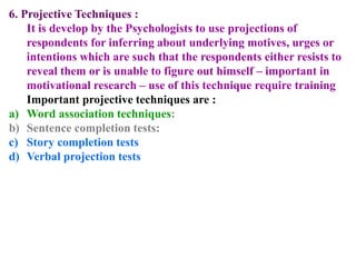 6. Projective Techniques :
It is develop by the Psychologists to use projections of
respondents for inferring about underlying motives, urges or
intentions which are such that the respondents either resists to
reveal them or is unable to figure out himself – important in
motivational research – use of this technique require training
Important projective techniques are :
a) Word association techniques:
b) Sentence completion tests:
c) Story completion tests
d) Verbal projection tests
 