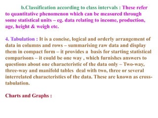b.Classification according to class intervals : These refer
to quantitative phenomenon which can be measured through
some statistical units – eg. data relating to income, production,
age, height & weigh etc.
4. Tabulation : It is a concise, logical and orderly arrangement of
data in columns and rows – summarising raw data and display
them in compact form – it provides a basis for starting statistical
comparisons – it could be one way , which furnishes answers to
questions about one characteristic of the data only – Two-way,
three-way and manifold tables deal with two, three or several
interrelated characteristics of the data. These are known as cross-
tabulation.
Charts and Graphs :
 