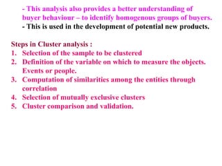 - This analysis also provides a better understanding of
buyer behaviour – to identify homogenous groups of buyers.
- This is used in the development of potential new products.
Steps in Cluster analysis :
1. Selection of the sample to be clustered
2. Definition of the variable on which to measure the objects.
Events or people.
3. Computation of similarities among the entities through
correlation
4. Selection of mutually exclusive clusters
5. Cluster comparison and validation.
 