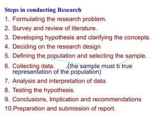 Steps in conducting Research
1. Formulating the research problem.
2. Survey and review of literature.
3. Developing hypothesis and clarifying the concepts.
4. Deciding on the research design
5. Defining the population and selecting the sample.
6. Collecting data. .(the sample must b true
representation of the population)
7. Analysis and interpretation of data.
8. Testing the hypothesis.
9. Conclusions, Implication and recommendations
10.Preparation and submission of report.
 