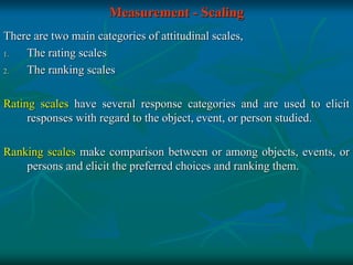 Measurement - Scaling
There are two main categories of attitudinal scales,
1. The rating scales
2. The ranking scales
Rating scales have several response categories and are used to elicit
responses with regard to the object, event, or person studied.
Ranking scales make comparison between or among objects, events, or
persons and elicit the preferred choices and ranking them.
 