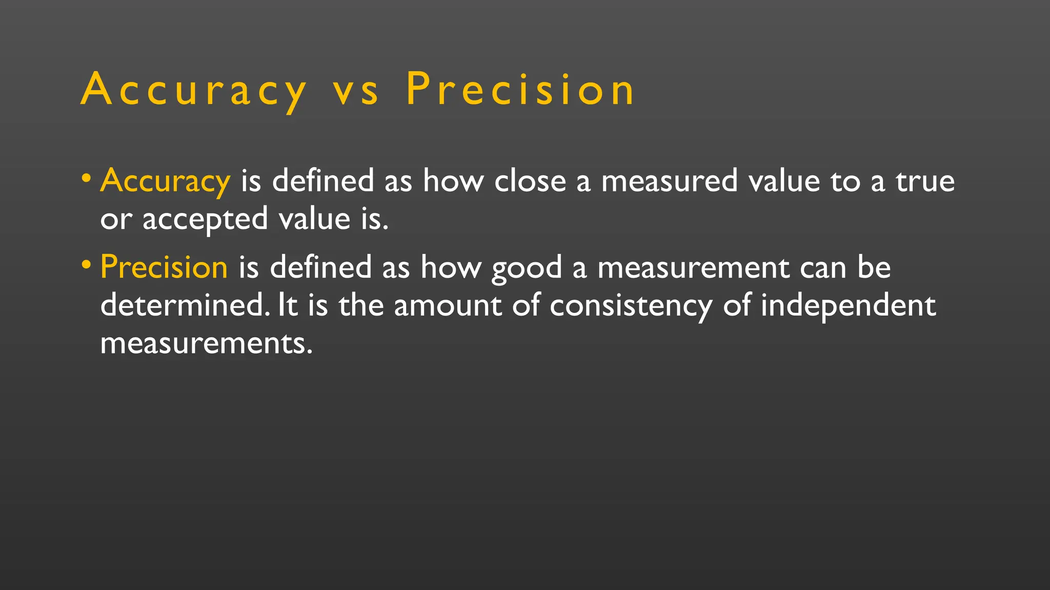 Accuracy vs Precision
• Accuracy is defined as how close a measured value to a true
or accepted value is.
• Precision is defined as how good a measurement can be
determined. It is the amount of consistency of independent
measurements.
 