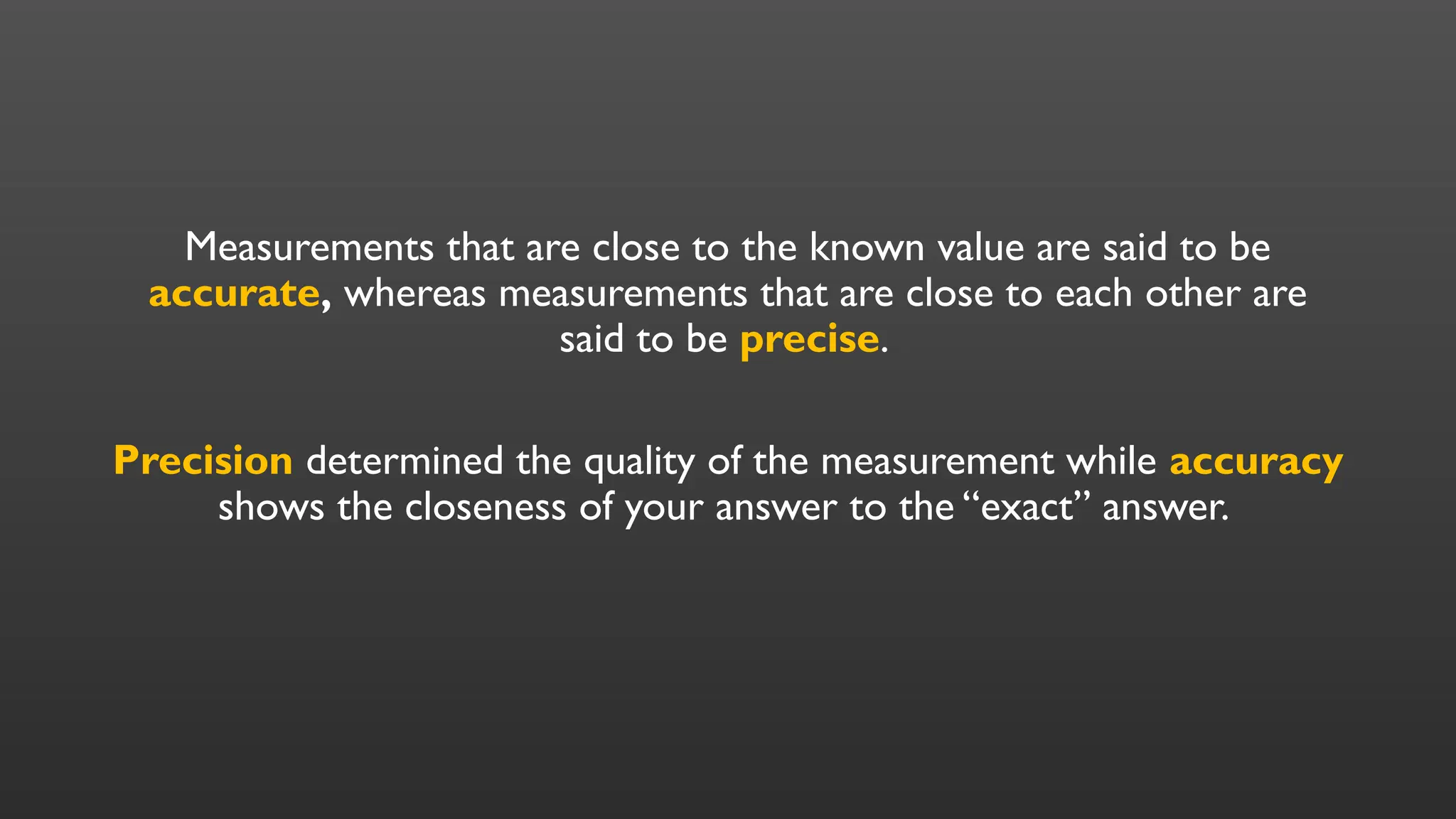 Measurements that are close to the known value are said to be
accurate, whereas measurements that are close to each other are
said to be precise.
Precision determined the quality of the measurement while accuracy
shows the closeness of your answer to the “exact” answer.
 