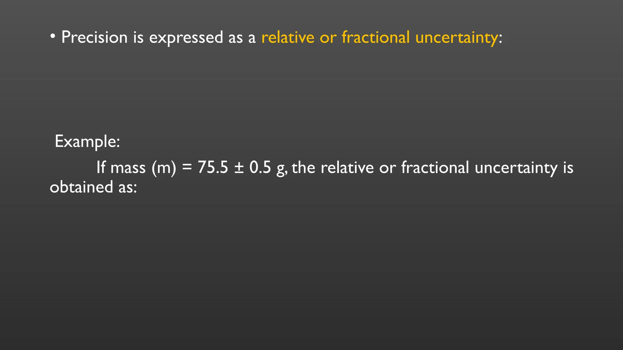 • Precision is expressed as a relative or fractional uncertainty:
Example:
If mass (m) = 75.5 ± 0.5 g, the relative or fractional uncertainty is
obtained as:
 