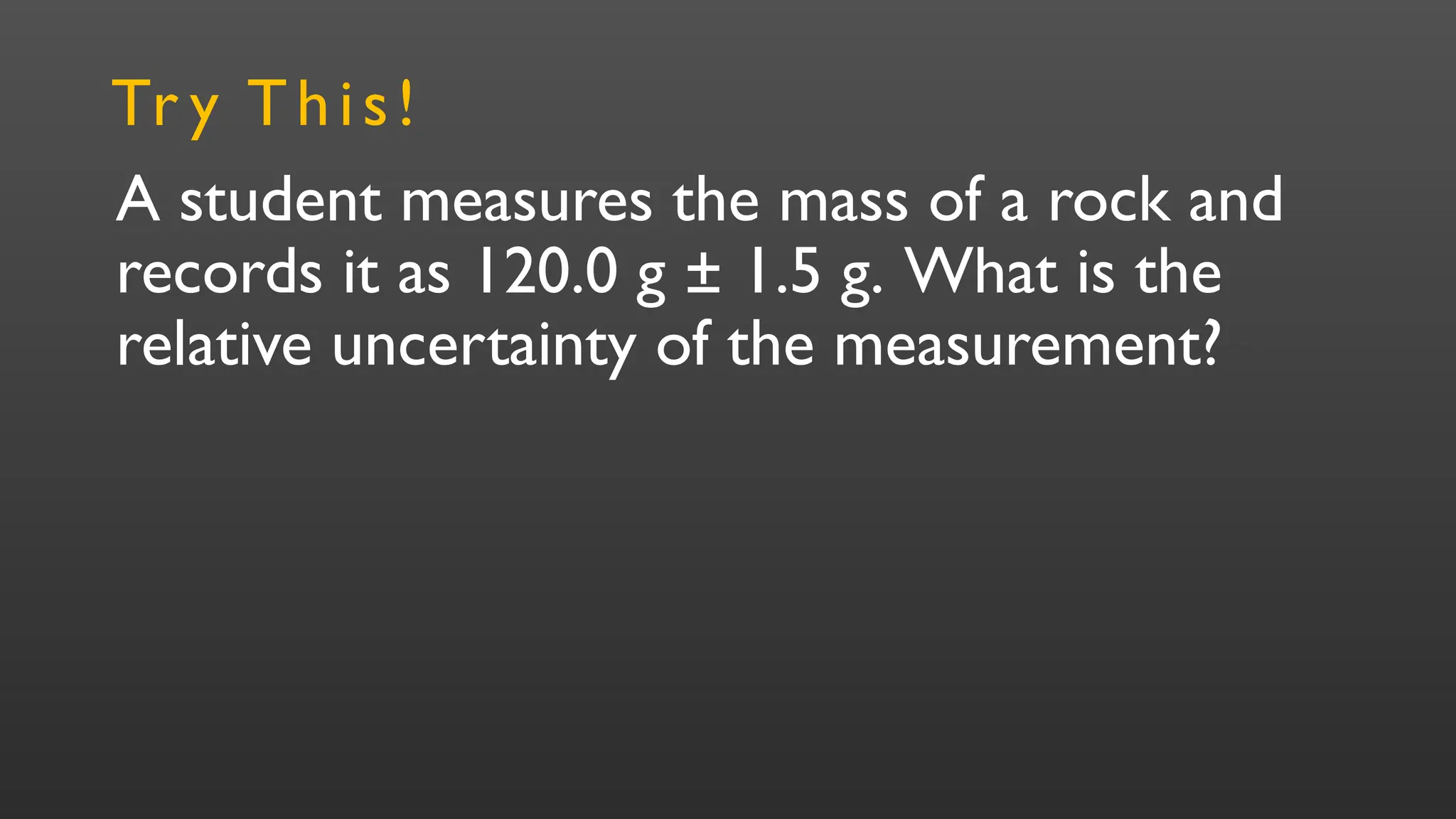 A student measures the mass of a rock and
records it as 120.0 g ± 1.5 g. What is the
relative uncertainty of the measurement?
Tr y This!
 
