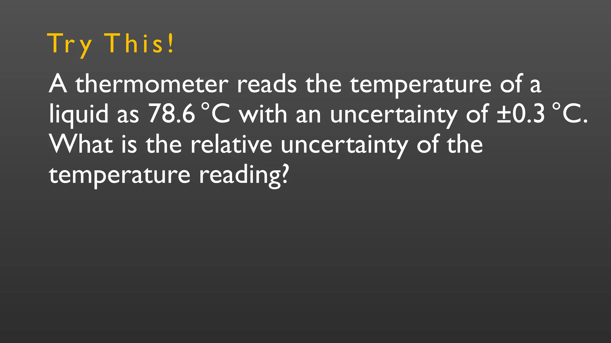 A thermometer reads the temperature of a
liquid as 78.6°C with an uncertainty of ±0.3 °C.
What is the relative uncertainty of the
temperature reading?
Tr y This!
 