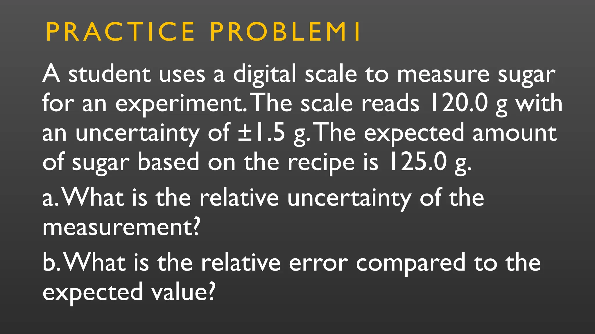 A student uses a digital scale to measure sugar
for an experiment.The scale reads 120.0 g with
an uncertainty of ±1.5 g.The expected amount
of sugar based on the recipe is 125.0 g.
a.What is the relative uncertainty of the
measurement?
b.What is the relative error compared to the
expected value?
PRACTICE PROBLEM1
 