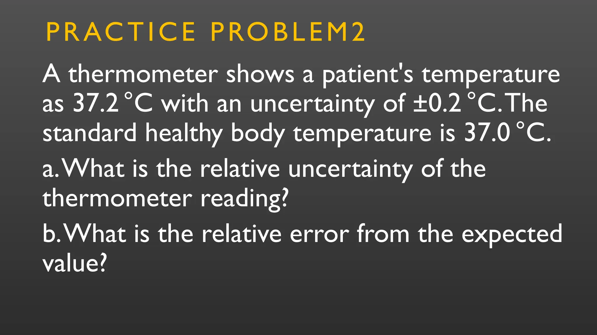 A thermometer shows a patient's temperature
as 37.2°C with an uncertainty of ±0.2 °C.The
standard healthy body temperature is 37.0 °C.
a.What is the relative uncertainty of the
thermometer reading?
b.What is the relative error from the expected
value?
PRACTICE PROBLEM2
 