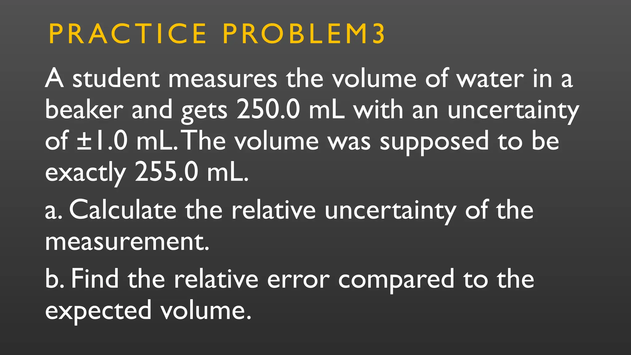 A student measures the volume of water in a
beaker and gets 250.0 mL with an uncertainty
of ±1.0 mL.The volume was supposed to be
exactly 255.0 mL.
a. Calculate the relative uncertainty of the
measurement.
b. Find the relative error compared to the
expected volume.
PRACTICE PROBLEM3
 