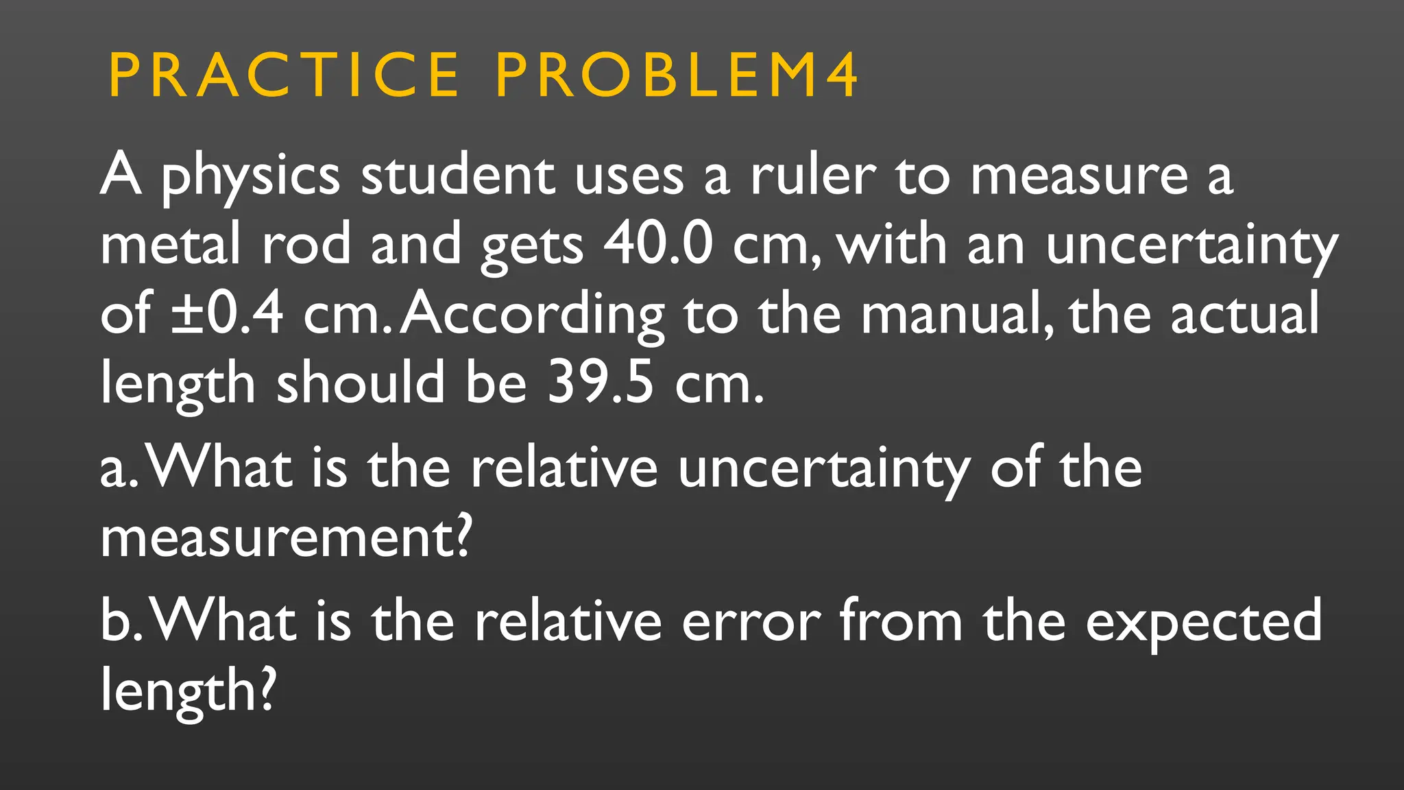 A physics student uses a ruler to measure a
metal rod and gets 40.0 cm, with an uncertainty
of ±0.4 cm.According to the manual, the actual
length should be 39.5 cm.
a.What is the relative uncertainty of the
measurement?
b.What is the relative error from the expected
length?
PRACTICE PROBLEM4
 