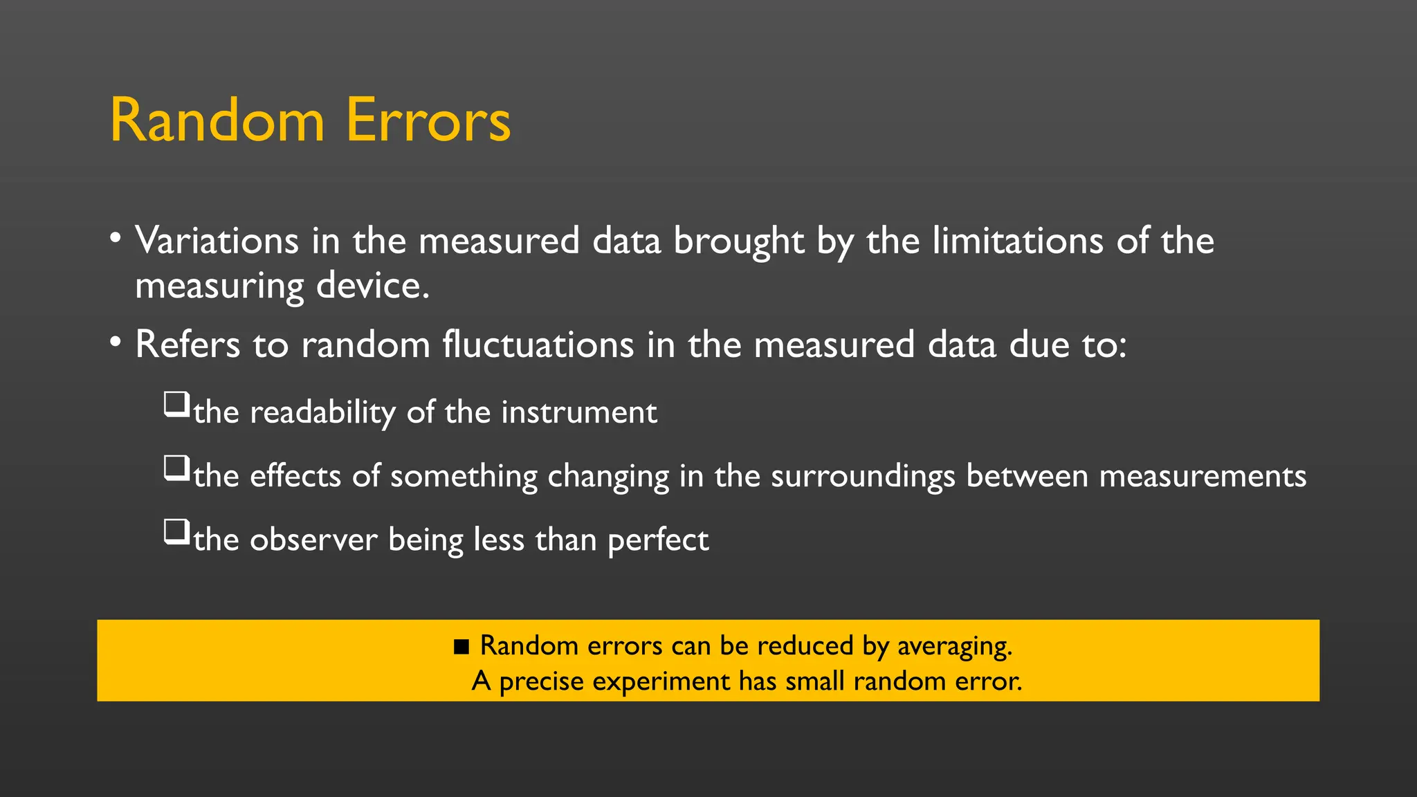 Random Errors
• Variations in the measured data brought by the limitations of the
measuring device.
• Refers to random fluctuations in the measured data due to:
the readability of the instrument
the effects of something changing in the surroundings between measurements
the observer being less than perfect
▪ Random errors can be reduced by averaging.
A precise experiment has small random error.
 