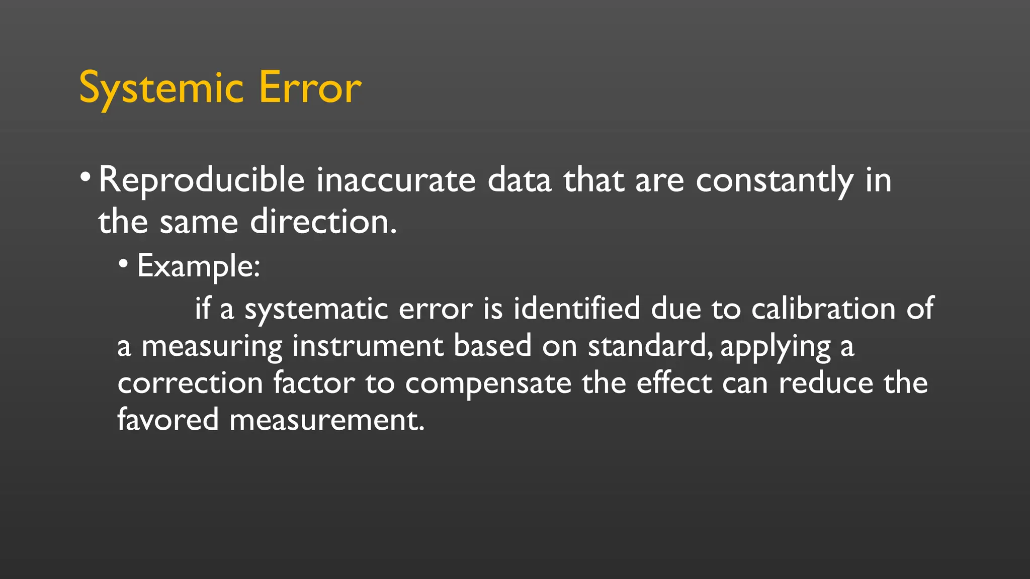 Systemic Error
•Reproducible inaccurate data that are constantly in
the same direction.
• Example:
if a systematic error is identified due to calibration of
a measuring instrument based on standard, applying a
correction factor to compensate the effect can reduce the
favored measurement.
 