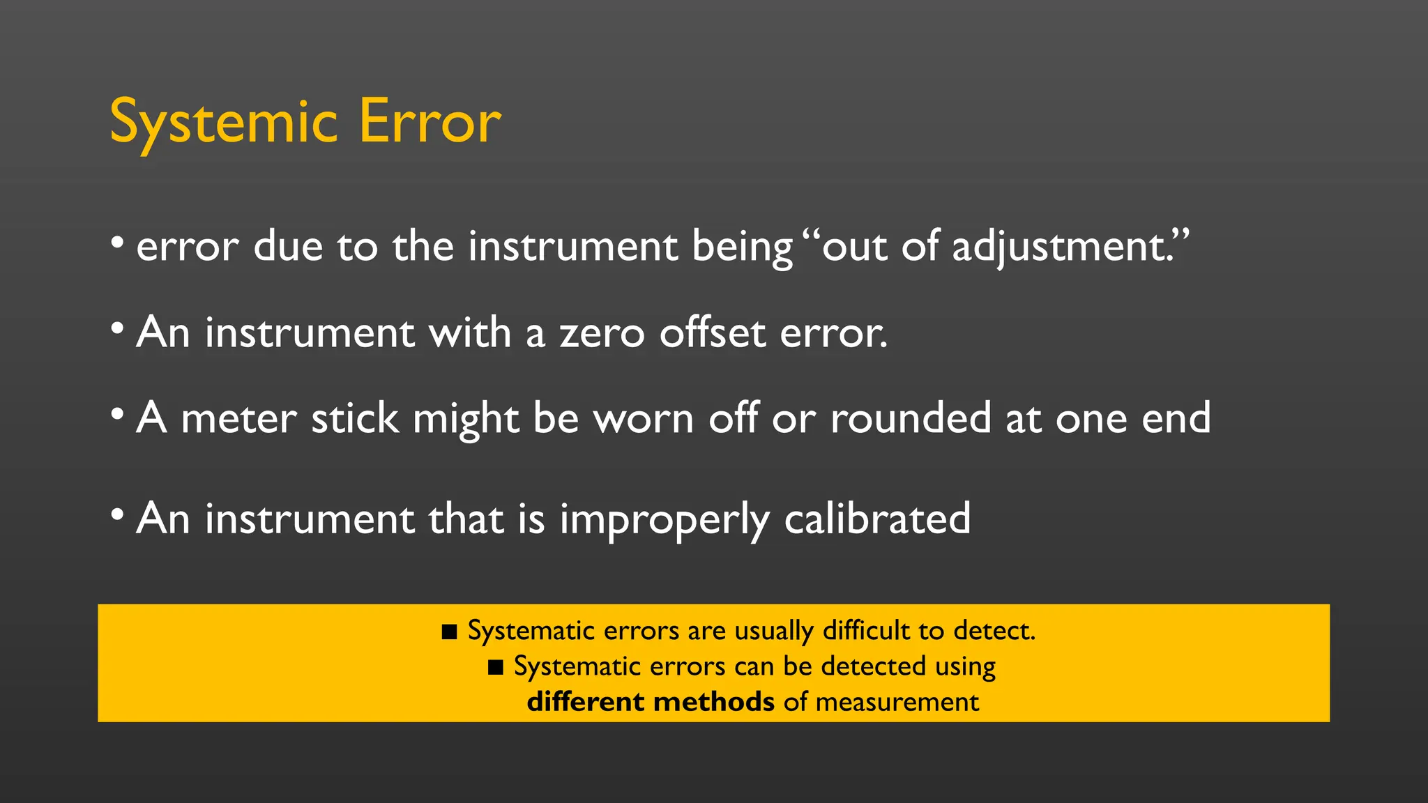 Systemic Error
• error due to the instrument being “out of adjustment.”
• An instrument with a zero offset error.
• A meter stick might be worn off or rounded at one end
• An instrument that is improperly calibrated
▪ Systematic errors are usually difficult to detect.
▪ Systematic errors can be detected using
different methods of measurement
 