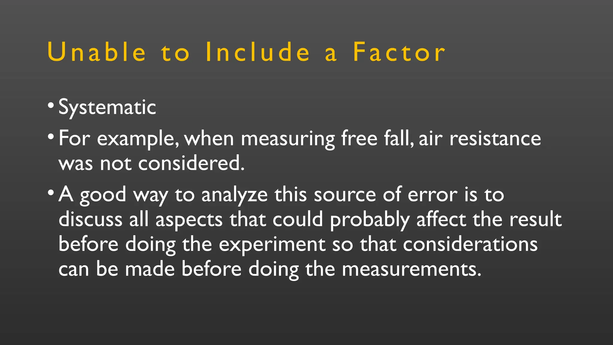 Unable to Include a Factor
•Systematic
•For example, when measuring free fall, air resistance
was not considered.
•A good way to analyze this source of error is to
discuss all aspects that could probably affect the result
before doing the experiment so that considerations
can be made before doing the measurements.
 
