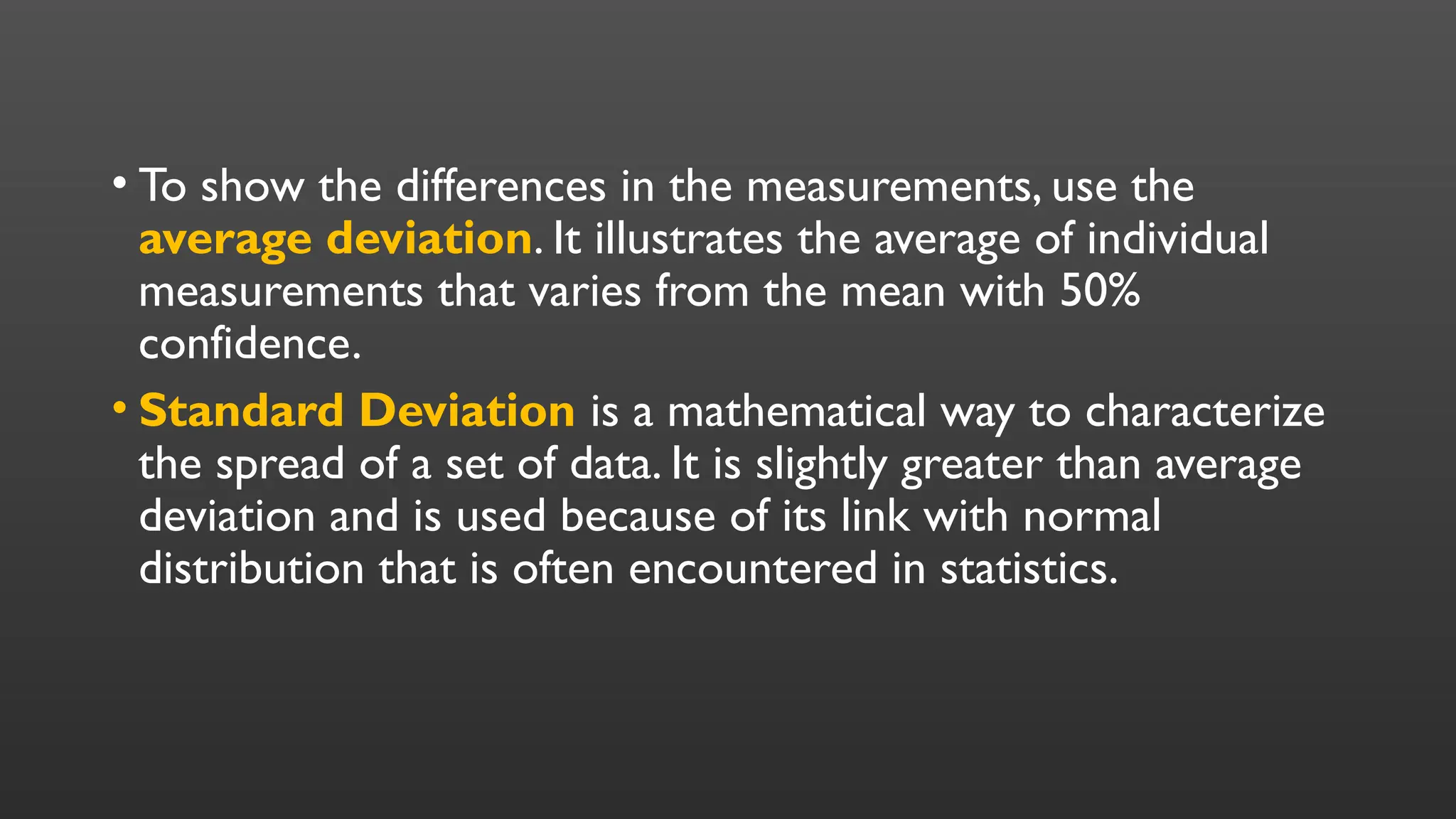 • To show the differences in the measurements, use the
average deviation. It illustrates the average of individual
measurements that varies from the mean with 50%
confidence.
• Standard Deviation is a mathematical way to characterize
the spread of a set of data. It is slightly greater than average
deviation and is used because of its link with normal
distribution that is often encountered in statistics.
 