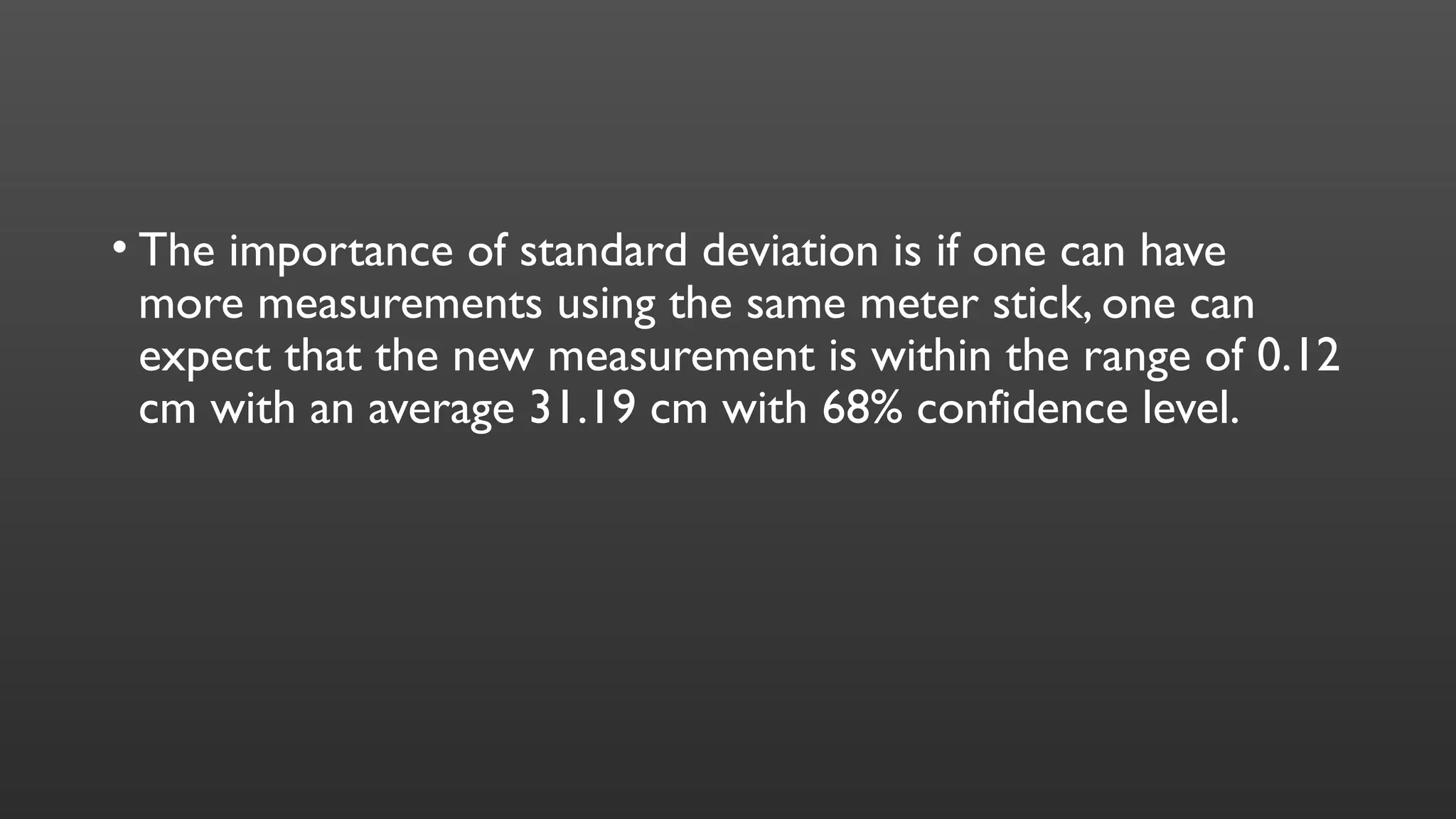 • The importance of standard deviation is if one can have
more measurements using the same meter stick, one can
expect that the new measurement is within the range of 0.12
cm with an average 31.19 cm with 68% confidence level.
 