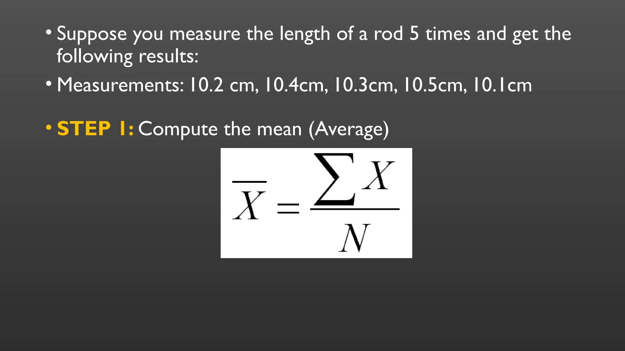 • Suppose you measure the length of a rod 5 times and get the
following results:
• Measurements: 10.2 cm, 10.4cm, 10.3cm, 10.5cm, 10.1cm
• STEP 1: Compute the mean (Average)
 