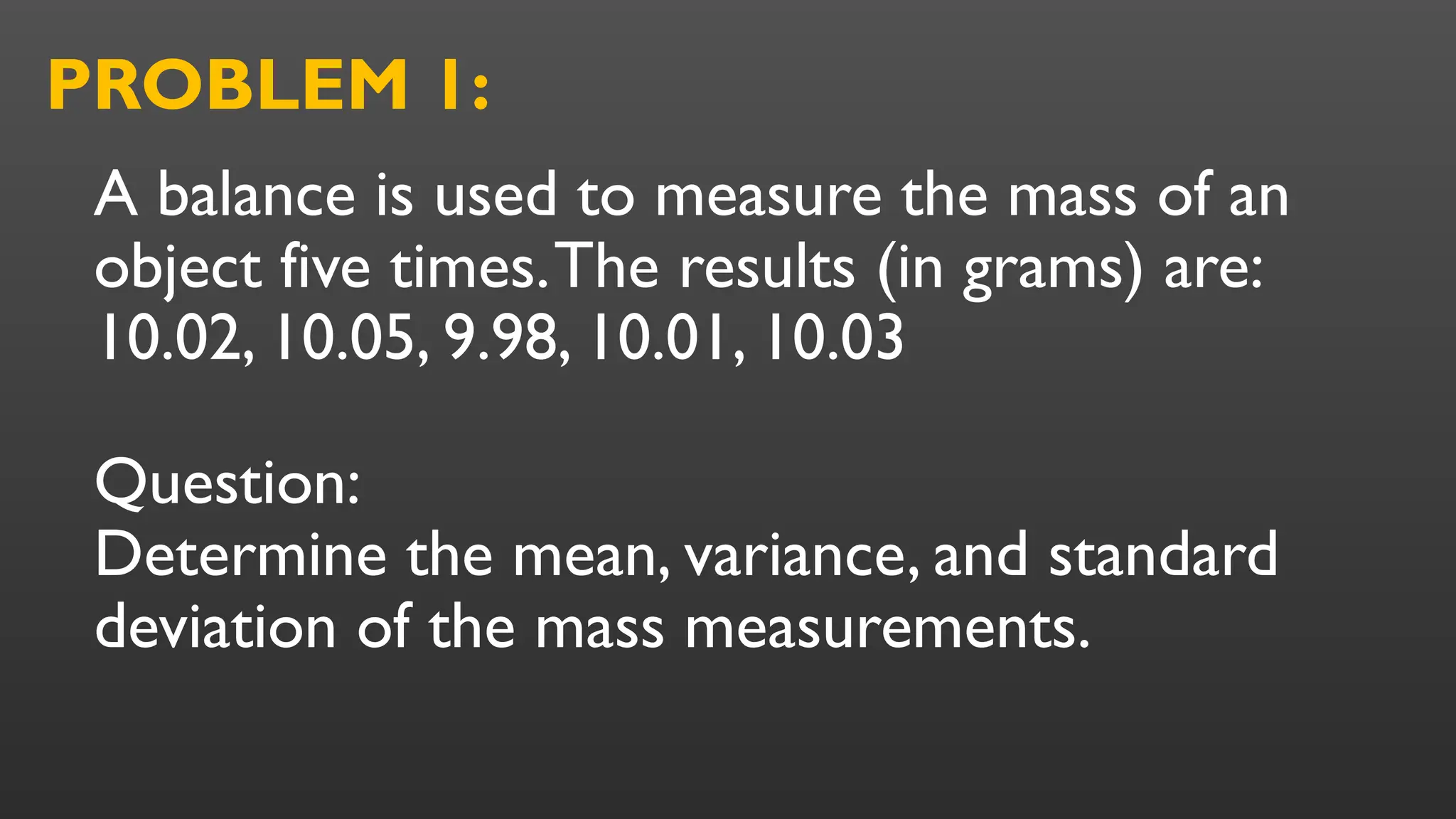 A balance is used to measure the mass of an
object five times.The results (in grams) are:
10.02, 10.05, 9.98, 10.01, 10.03
Question:
Determine the mean, variance, and standard
deviation of the mass measurements.
PROBLEM 1:
 