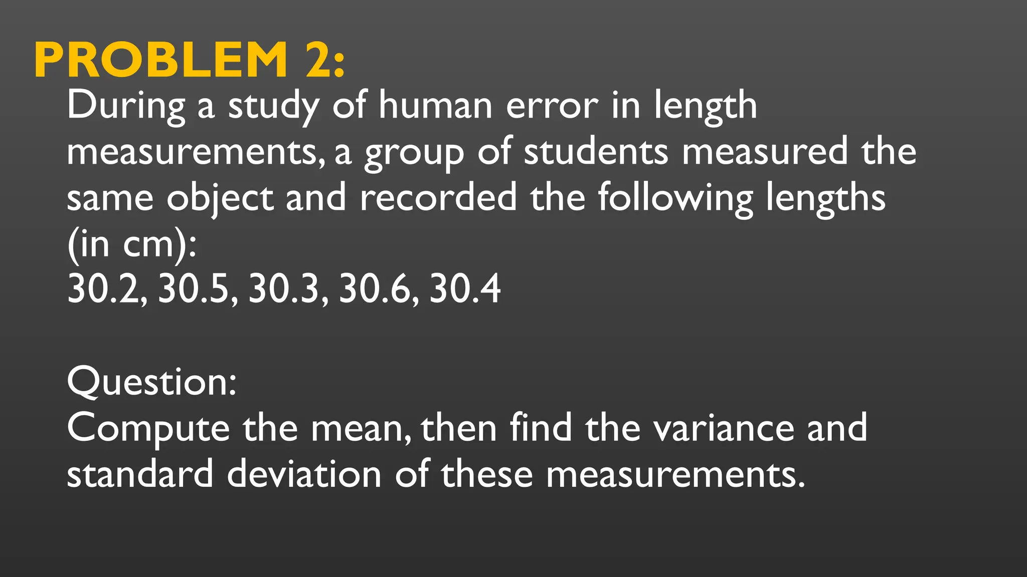 During a study of human error in length
measurements, a group of students measured the
same object and recorded the following lengths
(in cm):
30.2, 30.5, 30.3, 30.6, 30.4
Question:
Compute the mean, then find the variance and
standard deviation of these measurements.
PROBLEM 2:
 