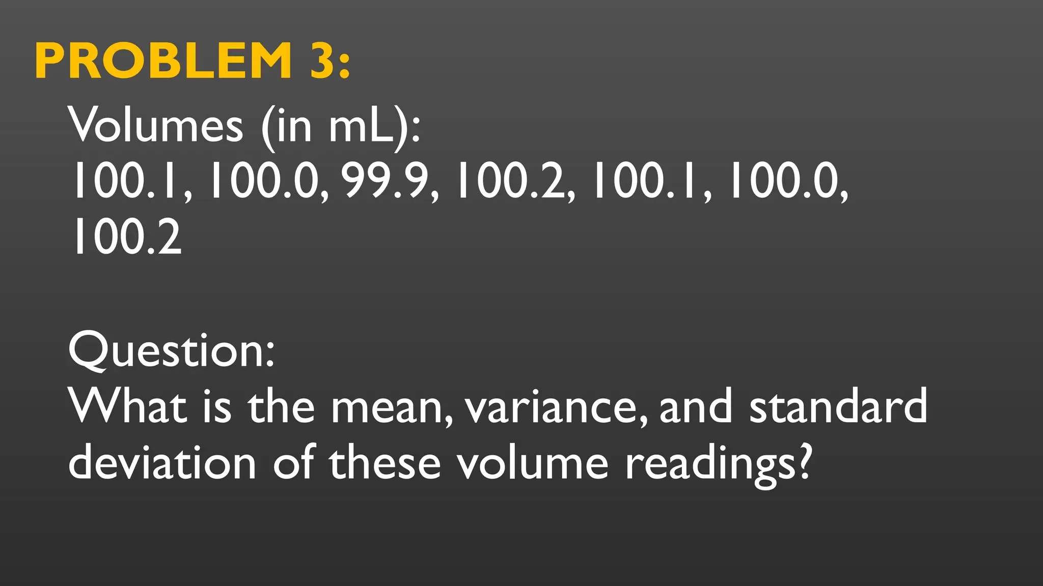 Volumes (in mL):
100.1, 100.0, 99.9, 100.2, 100.1, 100.0,
100.2
Question:
What is the mean, variance, and standard
deviation of these volume readings?
PROBLEM 3:
 