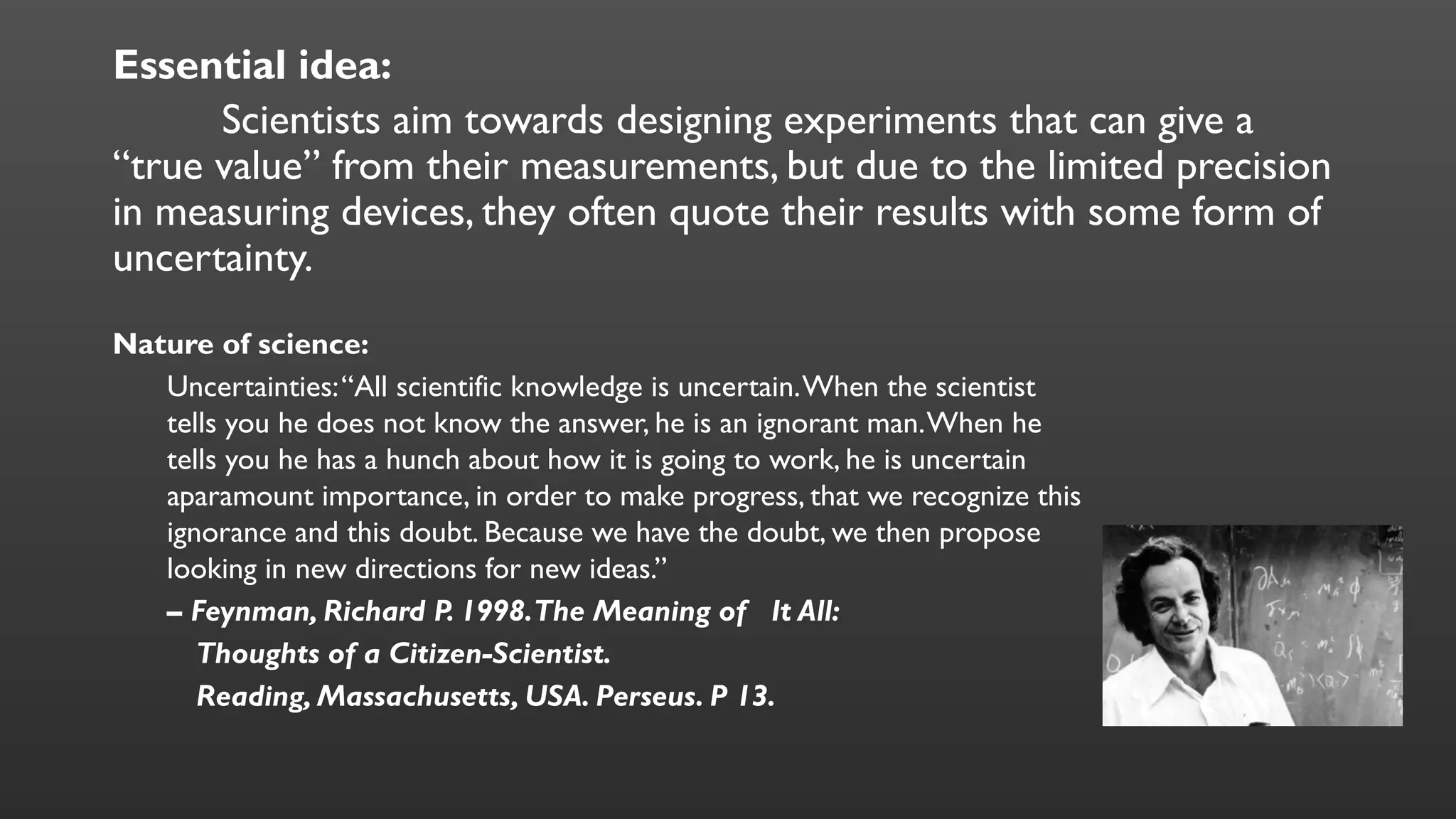 Essential idea:
Scientists aim towards designing experiments that can give a
“true value” from their measurements, but due to the limited precision
in measuring devices, they often quote their results with some form of
uncertainty.
Nature of science:
Uncertainties:“All scientific knowledge is uncertain.When the scientist
tells you he does not know the answer, he is an ignorant man.When he
tells you he has a hunch about how it is going to work, he is uncertain
aparamount importance, in order to make progress, that we recognize this
ignorance and this doubt. Because we have the doubt, we then propose
looking in new directions for new ideas.”
– Feynman, Richard P. 1998.The Meaning of It All:
Thoughts of a Citizen-Scientist.
Reading, Massachusetts, USA. Perseus. P 13.
 