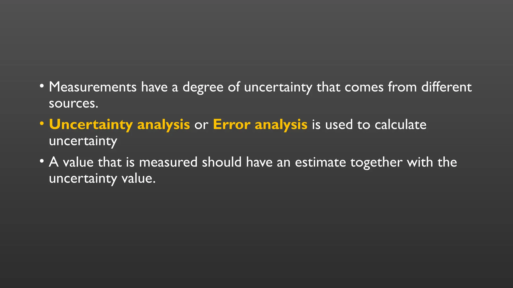 • Measurements have a degree of uncertainty that comes from different
sources.
• Uncertainty analysis or Error analysis is used to calculate
uncertainty
• A value that is measured should have an estimate together with the
uncertainty value.
 
