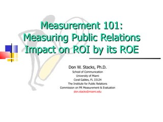 Measurement 101: Measuring Public Relations Impact on ROI by its ROE Don W. Stacks, Ph.D. School of Communication University of Miami Coral Gables, FL 33124 The Institute for Public Relations Commission on PR Measurement & Evaluation [email_address] 