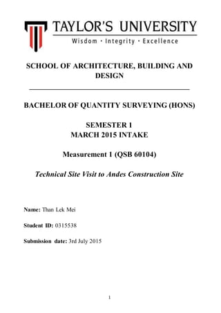 1
SCHOOL OF ARCHITECTURE, BUILDING AND
DESIGN
_________________________________________
BACHELOR OF QUANTITY SURVEYING (HONS)
SEMESTER 1
MARCH 2015 INTAKE
Measurement 1 (QSB 60104)
Technical Site Visit to Andes Construction Site
Name: Than Lek Mei
Student ID: 0315538
Submission date: 3rd July 2015
 