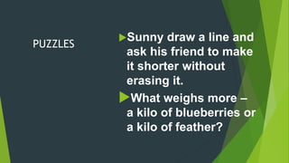 PUZZLES
Sunny draw a line and
ask his friend to make
it shorter without
erasing it.
What weighs more –
a kilo of blueberries or
a kilo of feather?
 