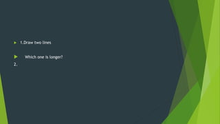  1.Draw two lines
 Which one is longer?
2.
 