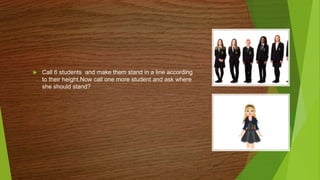  Call 6 students and make them stand in a line according
to their height.Now call one more student and ask where
she should stand?
 