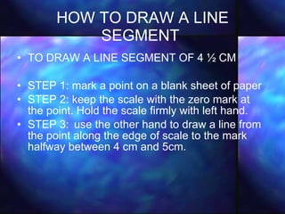 HOW TO DRAW A LINE SEGMENT   TO DRAW A LINE SEGMENT OF 4 ½ CM STEP 1: mark a point on a blank sheet of paper STEP 2: keep the scale with the zero mark at the point. Hold the scale firmly with left hand. STEP 3: use the other hand to draw a line from the point along the edge of scale to the mark halfway between 4 cm and 5cm. 