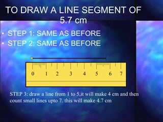 TO DRAW A LINE SEGMENT OF 5.7 cm STEP 1: SAME AS BEFORE STEP 2: SAME AS BEFORE 0  1  2  3  4  5  6  7  STEP 3: draw a line from 1 to 5,it will make 4 cm and then count small lines upto 7. this will make 4.7 cm 