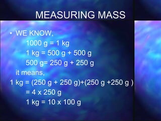 MEASURING MASS WE KNOW, 1000 g = 1 kg 1 kg = 500 g + 500 g 500 g= 250 g + 250 g  it means, 1 kg = (250 g + 250 g)+(250 g +250 g )  = 4 x 250 g 1 kg = 10 x 100 g 