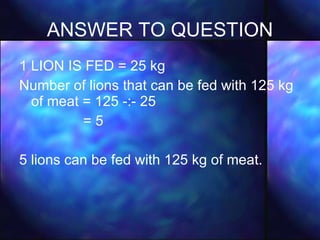 ANSWER TO QUESTION 1 LION IS FED = 25 kg Number of lions that can be fed with 125 kg of meat = 125 -:- 25 = 5 5 lions can be fed with 125 kg of meat. 