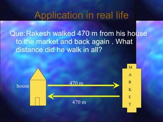 Application in real life Que: Rakesh walked 470 m from his house to the market and back again . What distance did he walk in all? house M A  R  K E T 470 m 470 m 